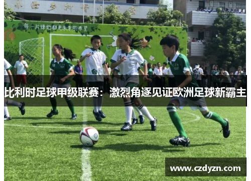 比利时足球甲级联赛：激烈角逐见证欧洲足球新霸主