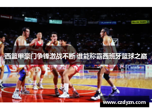 西篮甲豪门争锋激战不断 谁能称霸西班牙篮球之巅