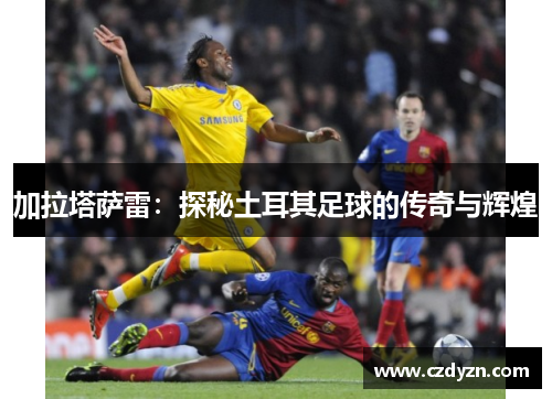 加拉塔萨雷：探秘土耳其足球的传奇与辉煌
