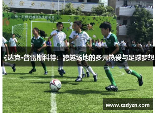 《达克·普雷斯科特：跨越场地的多元热爱与足球梦想》