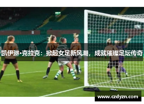 凯伊琳·克拉克：掀起女足新风潮，成就璀璨足坛传奇