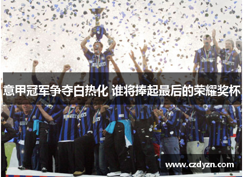 意甲冠军争夺白热化 谁将捧起最后的荣耀奖杯